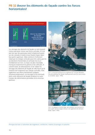 PB 32 Ancrer les éléments de façade contre les forces
horizontales!



     Principes de base pour concevoir des bâtiments parasismiques

                                                                      32




                                       Ancrer les éléments
                                           de façade
                                        contre les forces
                                          horizontales!
       insuffisant          mieux



  Prof. Hugo Bachmann                                    ibk – EPF Zurich




Les ancrages des éléments de façade ne sont souvent
conçus que pour résister aux forces verticales. Il n’est
pas rare que des panneaux soient simplement posés
sur des consoles et dotés d’une fixation légère dans
leur partie supérieure. Mais comme le frottement
induit par les charges verticales peut être vaincu par les
accélérations horizontales et verticales lors d’un
tremblement de terre, la chute est alors inévitable,
menaçant notamment les piétons et les véhicules. Il
convient donc de dimensionner et de réaliser les
ancrages des éléments de façade de telle façon qu’ils
résistent non seulement aux charges verticales, mais                                                                                            32/3 Ce revêtement de façade était insuffisamment ancré et ne
également aux efforts horizontaux cycliques                                 32/1 La structure porteuse de ce bâtiment ne s'est pas effondrée,   concordait pas avec les déformations prévisibles de la structure porteuse,
(traction/compression). Les ancrages et les éventuels                       mais des panneaux de façade insuffisamment ancrés se sont écrasés   formée de cadres en béton armé (Northridge, Californie, 1994).
joints entre éléments de façade tiendront en outre                          au sol (Kobe, Japon, 1995).
compte des déformations prévisibles de la structure
porteuse.




                                                                            32/2 Ces plaques en béton léger, qui revêtaient une structure en
                                                                            acier ayant subi des dégâts mineurs, ont également été détruites
                                                                            (Kobe, Japon, 1995).

                                                                                                                                                                                                                             32/4 Un regard dans cette ruelle révèle quantité de matériaux de
                                                                                                                                                                                                                             façade tombés au sol. Les actions de sauvetage et l’accès des
                                                                                                                                                                                                                             véhicules de pompiers, notamment, sont sérieusement entravés
                                                                                                                                                                                                                             (Kobe, Japon, 1995).



Principes de base à l’attention des ingénieurs, architectes, maîtres d’ouvrages et autorités                                                    Principes de base à l’attention des ingénieurs, architectes, maîtres d’ouvrages et autorités


70                                                                                                                                                                                                                                                                                              71
 