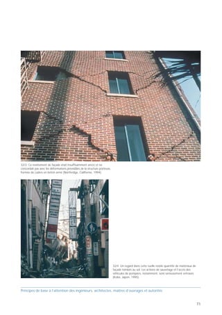 PB 32 Ancrer les éléments de façade contre les forces
horizontales!



     Principes de base pour concevoir des bâtiments parasismiques

                                                                      32




                                       Ancrer les éléments
                                           de façade
                                        contre les forces
                                          horizontales!
       insuffisant          mieux



  Prof. Hugo Bachmann                                    ibk – EPF Zurich




Les ancrages des éléments de façade ne sont souvent
conçus que pour résister aux forces verticales. Il n’est
pas rare que des panneaux soient simplement posés
sur des consoles et dotés d’une fixation légère dans
leur partie supérieure. Mais comme le frottement
induit par les charges verticales peut être vaincu par les
accélérations horizontales et verticales lors d’un
tremblement de terre, la chute est alors inévitable,
menaçant notamment les piétons et les véhicules. Il
convient donc de dimensionner et de réaliser les
ancrages des éléments de façade de telle façon qu’ils
résistent non seulement aux charges verticales, mais                                                                                            32/3 Ce revêtement de façade était insuffisamment ancré et ne
également aux efforts horizontaux cycliques                                 32/1 La structure porteuse de ce bâtiment ne s'est pas effondrée,   concordait pas avec les déformations prévisibles de la structure porteuse,
(traction/compression). Les ancrages et les éventuels                       mais des panneaux de façade insuffisamment ancrés se sont écrasés   formée de cadres en béton armé (Northridge, Californie, 1994).
joints entre éléments de façade tiendront en outre                          au sol (Kobe, Japon, 1995).
compte des déformations prévisibles de la structure
porteuse.




                                                                            32/2 Ces plaques en béton léger, qui revêtaient une structure en
                                                                            acier ayant subi des dégâts mineurs, ont également été détruites
                                                                            (Kobe, Japon, 1995).

                                                                                                                                                                                                                             32/4 Un regard dans cette ruelle révèle quantité de matériaux de
                                                                                                                                                                                                                             façade tombés au sol. Les actions de sauvetage et l’accès des
                                                                                                                                                                                                                             véhicules de pompiers, notamment, sont sérieusement entravés
                                                                                                                                                                                                                             (Kobe, Japon, 1995).



Principes de base à l’attention des ingénieurs, architectes, maîtres d’ouvrages et autorités                                                    Principes de base à l’attention des ingénieurs, architectes, maîtres d’ouvrages et autorités


70                                                                                                                                                                                                                                                                                              71
 