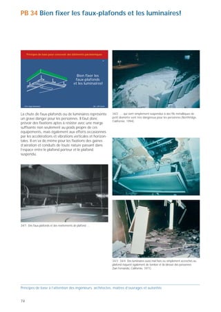 PB 34 Bien fixer les faux-plafonds et les luminaires!                                                                                              PB 35 Retenir les installations et les équipements!




     Principes de base pour concevoir des bâtiments parasismiques                                                                                       Principes de base pour concevoir des bâtiments parasismiques

                                                                       34                                                                                                                                                 35




                                            Bien fixer les
                                           faux-plafonds                                                                                                                                         Retenir les
                                          et les luminaires!                                                                                                                                  installations et
                                                                                                                                                                                             les équipements!




   Prof. Hugo Bachmann                                    ibk – EPF Zurich                                                                            Prof. Hugo Bachmann                                    ibk – EPF Zurich




La chute de faux-plafonds ou de luminaires représente                        34/2 … qui sont simplement suspendus à des fils métalliques de        Il est très important d’assurer l’intégrité des installations et             35/2 Les récipients et les machines risquent de se renverser s'ils ne
un grave danger pour les personnes. Il faut donc                             petit diamètre sont très dangereux pour les personnes (Northridge,    équipements des ouvrages qui doivent rester opérationnels                    sont pas ancrés suffisamment solidement (Kobe, Japon 1995).
                                                                             Californie, 1994).
prévoir des fixations aptes à résister avec une marge                                                                                              ou dont le maintien en service est souhaitable après un
suffisante non seulement au poids propre de ces                                                                                                    fort tremblement de terre (tenir aussi compte des équipe-
équipements, mais également aux efforts occasionnés                                                                                                ments situés en dehors des ouvrages, sur les toits, etc.).
par les accélérations et vibrations verticales et horizon-                                                                                         Sont surtout concernés les ouvrages appartenant aux «life-
tales. Il en va de même pour les fixations des gaines                                                                                              lines», c'est-à-dire aux infrastructures vitales de la classe
d’aération et conduits de toute nature passant dans                                                                                                d'ouvrages III selon la norme SIA 160, tels qu'hôpitaux,
l’espace entre le plafond porteur et le plafond                                                                                                    pharmacies centrales, bâtiments du service du feu, postes
suspendu.                                                                                                                                          de commandement, installations de communication, etc. Il
                                                                                                                                                   peut également s'agir, par exemple, d'installations indus-
                                                                                                                                                   trielles dont l'interruption occasionnerait d'importantes
                                                                                                                                                   pertes financières. On y étudiera systématiquement l'effet
                                                                                                                                                   des tremblements de terre sur les installations et équipe-
                                                                                                                                                   ments – conduites, sprinklers, appareils de laboratoire,
                                                                                                                                                   récipients, armoires, casiers, etc. – ainsi qu'éventuellement
                                                                                                                                                   sur les chaînes de fabrication. Lorsque cela s'avère
                                                                                                                                                   nécessaire, tous ces composants seront assurés solidement                    35/3 Dans ce laboratoire, des verres remplis de produits chimiques,
                                                                                                                                                   au moyen de dispositifs appropriés tels que fixations ou                     qui n'étaient pas retenus par des dispositifs adéquats, se sont brisés
                                                                                                                                                                                                                                en tombant de la table et des buffets ouverts (San Fernando,
                                                                                                                                                   renforcements.
                                                                                                                                                                                                                                Californie).




34/1 Des faux-plafonds et des revêtements de plafond …




                                                                             34/3 34/4 Des luminaires aussi mal fixés ou simplement accrochés au
                                                                             plafond risquent également de tomber et de blesser des personnes
                                                                             (San Fernando, Californie, 1971).                                     35/1 Les conduites – notamment celles de gros diamètre comme c'est le
                                                                                                                                                   cas ici – sont très vulnérables si elles ne sont pas fixées solidement
                                                                                                                                                   (San Fernando, Californie, 1971).



Principes de base à l’attention des ingénieurs, architectes, maîtres d’ouvrages et autorités                                                       Principes de base à l’attention des ingénieurs, architectes, maîtres d’ouvrages et autorités


74                                                                                                                                                                                                                                                                                                  75
 