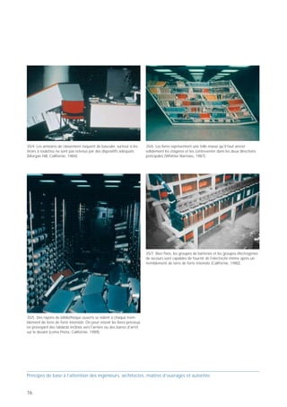 35/4 Les armoires de classement risquent de basculer, surtout si les       35/6 Les livres représentent une telle masse qu'il faut ancrer
tiroirs à roulettes ne sont pas retenus par des dispositifs adéquats       solidement les étagères et les contreventer dans les deux directions
(Morgan Hill, Californie, 1984).                                           principales (Whittier Narrows, 1987).




                                                                                                                                                   35/8 Dans un commerce de boissons, de «précieuses» bouteilles ont   35/9 On peut même tester des châssis à tonneaux de vin sur une
                                                                                                                                                   été fixées par des câbles à ressorts (Californie, 1978).            table vibrante servant à simuler des séismes… (Berkeley, 2000).



                                                                           35/7 Bien fixés, les groupes de batteries et les groupes électrogènes
                                                                           de secours sont capables de fournir de l'électricité même après un
                                                                           tremblement de terre de forte intensité (Californie, 1980).




35/5 Des rayons de bibliothèque ouverts se vident à chaque trem-
blement de terre de forte intensité. On peut retenir les livres précieux
en prévoyant des tablards inclinés vers l'arrière ou des barres d'arrêt
sur le devant (Loma Prieta, Californie, 1989).




Principes de base à l’attention des ingénieurs, architectes, maîtres d’ouvrages et autorités                                                       Principes de base à l’attention des ingénieurs, architectes, maîtres d’ouvrages et autorités


76                                                                                                                                                                                                                                                                                       77
 
