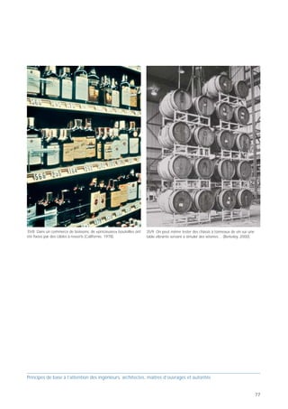 35/4 Les armoires de classement risquent de basculer, surtout si les       35/6 Les livres représentent une telle masse qu'il faut ancrer
tiroirs à roulettes ne sont pas retenus par des dispositifs adéquats       solidement les étagères et les contreventer dans les deux directions
(Morgan Hill, Californie, 1984).                                           principales (Whittier Narrows, 1987).




                                                                                                                                                   35/8 Dans un commerce de boissons, de «précieuses» bouteilles ont   35/9 On peut même tester des châssis à tonneaux de vin sur une
                                                                                                                                                   été fixées par des câbles à ressorts (Californie, 1978).            table vibrante servant à simuler des séismes… (Berkeley, 2000).



                                                                           35/7 Bien fixés, les groupes de batteries et les groupes électrogènes
                                                                           de secours sont capables de fournir de l'électricité même après un
                                                                           tremblement de terre de forte intensité (Californie, 1980).




35/5 Des rayons de bibliothèque ouverts se vident à chaque trem-
blement de terre de forte intensité. On peut retenir les livres précieux
en prévoyant des tablards inclinés vers l'arrière ou des barres d'arrêt
sur le devant (Loma Prieta, Californie, 1989).




Principes de base à l’attention des ingénieurs, architectes, maîtres d’ouvrages et autorités                                                       Principes de base à l’attention des ingénieurs, architectes, maîtres d’ouvrages et autorités


76                                                                                                                                                                                                                                                                                       77
 