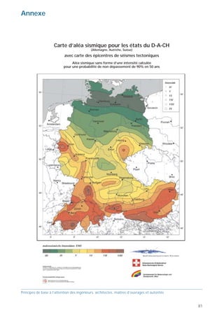 Contacts                                                                                       Annexe



                                                                                                                    Carte d’aléa sismique pour les états du D-A-CH
                                                                                                                                            (Allemagne, Autriche, Suisse)
http://www.bwg.admin.ch
Office fédéral des eaux et de la géologie                                                                                  avec carte des épicentres de séismes tectoniques
Centrale de coordination pour la mitigation des                                                                                Aléa sismique sans forme d’une intensité calculée
séismes                                                                                                                   pour une probabilité de non dépassement de 90% en 50 ans
Ländtesstrasse 20
2501 Bienne

http://www.sgeb.ch
Société suisse du génie parasismique et de la
dynamique des structures
Case postale 1571
1227 Carouge

http://www.sia.ch
Société suisse des ingénieurs et architectes SIA
Selnaustrasse 16
Case postale
8039 Zurich

http://www.seismo.ethz.ch
Service sismologique suisse
EPF Hönggerberg
8093 Zurich

http://www.vkf.ch
Pool suisse pour la couverture des dommages
sismiques
Bundesgasse 20
3001 Berne

http://www.ibk.baug.ethz.ch
Institut für Baustatik und Konstruktion IBK
Bereiche Baudynamik und Erdbebeningenieurwesen
ETH Hönggerberg
8093 Zürich

http://beton.epfl.ch
Laboratoire de construction en béton
Faculté ENAC – Institut de structures EPFL GC
1015 Lausanne




Principes de base à l’attention des ingénieurs, architectes, maîtres d’ouvrages et autorités   Principes de base à l’attention des ingénieurs, architectes, maîtres d’ouvrages et autorités


80                                                                                                                                                                                            81
 