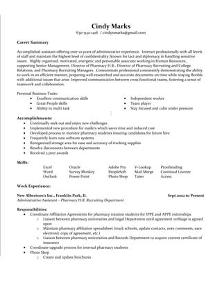 Cindy Marks
630-932-1416 / cindysmarks@gmail.com
Career Summary
Accomplished assistant offering over 10 years of administrative experience. Interact professionally with all levels
of staff and maintain the highest level of confidentiality; known for tact and diplomacy in handling sensitive
issues. Highly organized, motivated, energetic and personable associate working in Human Resources,
supporting Senior Management, Director of Pharmacy H.R., Director of Pharmacy Recruiting and College
Relations, and Pharmacy Recruiting Managers. Consummate professional consistently demonstrating the ability
to work in an efficient manner, preparing well-researched and accurate documents on time while staying flexible
with additional issues that arise. Improved communication between cross functional teams, fostering a sense of
teamwork and collaboration.
Personal Business Traits:
• Excellent communication skills
• Great People skills
• Ability to multi task
• Independent worker
• Team player
• Stay focused and calm under pressure
Accomplishments:
• Continually seek out and enjoy new challenges
• Implemented new procedure for mailers which saves time and reduced cost
• Developed process to monitor pharmacy students insuring candidates for future hire
• Frequently learn new software systems
• Reorganized storage area for ease and accuracy of tracking supplies
• Resolve disconnects between departments
• Received 3 peer awards
Skills:
Excel Oracle Adobe Pro V-Lookup Proofreading
Word Survey Monkey PeopleSoft Mail Merge Continual Learner
Outlook Power Point Photo Shop Taleo Access
Work Experience:
New Albertson’s Inc., Franklin Park, IL Sept 2002 to Present
Administrative Assistant – Pharmacy H.R. Recruiting Department
Responsibilities:
• Coordinate Affiliation Agreements for pharmacy rotation students for IPPE and APPE externships
o Liaison between pharmacy universities and Legal Department until agreement verbiage is agreed
upon
o Maintain pharmacy affiliation spreadsheet (track schools, update contacts, note comments, save
electronic copy of agreement, etc.)
o Liaison between pharmacy universities and Records Department to acquire current certificate of
insurance
• Coordinate upgrade process for internal pharmacy students
• Photo Shop
o Create and update brochures
 