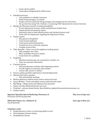 o Create ads for mailers
o Create photo backgrounds for APhA events
• Schedule Interviews
o Call candidates to schedule interviews
o Notify hiring managers via outlook
o Prepare interview packet for hiring manager and competencies for interviewee
o Set up interviews using VTC, Outlook, or contacting USSC Operations for remote interviews
• Manage the Pharmacy Incentive Tracking Spreadsheet
o Process pharmacist incentive checks and pharmacy student loans
o Prepare period and quarterly reports
o Determine when to send collection letter and calculate interest owed
o Work with Tax Department regarding the forgiveness of loans
• Prepare reports
o Run queries in PeopleSoft
o Track termed employees
o Create power point presentations
o Created exit survey and track responses
o Compile turnover data
• Taleo Specialist - Taleo is an on-line applicant tracking system
o Add candidates into Taleo
o Move candidates forward in system
o Create letters for candidates
• PeopleSoft
o Maintain associates pay rate, promotions, transfers, etc.
o Enter new associate information
• Customer Service
o Welcome pharmacy students when beginning rotation
o Provide support to associates when needed
o Answer calls, resolve or redirect
• Process weekly payroll for submission to Payroll Department
• Maintain Recruiters calendars
o Plan and schedule meetings
• Monitor pharmacy students status, both at school and work
• Survey Monkey - Create and update surveys; pull and track results
• Mail Merge – Merge names and addresses into document
• Import text files (delimited format) into excel
• Proofread - welcome aboard letters, flyers/bulletins, updated documentation processes, etc.
• Analyze reports
Signature Specialty Sales & Marketing, Westmont, IL May 2001 to Sept 2002
Promotion and Pricing Specialist
White Hen Pantry, Inc., Elmhurst, IL June 1997 to May 2001
Payroll Specialist
Volunteer work:
• Peoples Resource Center co-instructing adults in excel
• West Suburban Humane Society
• Brookfield Zoo Docent
C. Marks
 