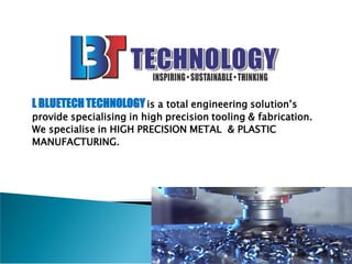L BLUETECHTECHNOLOGYis a total engineering solution’s
provide specialising in high precision tooling & fabrication.
We specialise in HIGH PRECISION METAL & PLASTIC
MANUFACTURING.
 