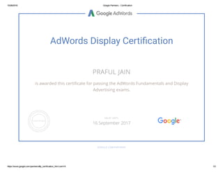 10/26/2016 Google Partners ­ Certification
https://www.google.com/partners/#p_certification_html;cert=9 1/2
AdWords Display Certi쀙cation
PRAFUL JAIN
is awarded this certiñcate for passing the AdWords Fundamentals and Display
Advertising exams.
GOOGLE.COM/PARTNERS
VALID UNTIL
16 September 2017
 