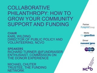COLLABORATIVE
PHILANTHROPY: HOW TO
GROW YOUR COMMUNITY
SUPPORT AND FUNDING
Dinner
sponsors:
Media
partner:
Partner
sponsor:
CHAIR
KARL WILDING
DIRECTOR OF PUBLIC POLICY AND
VOLUNTEERING, NCVO
SPEAKERS
RICHARD TURNER @IFUNDRAISER
ENTHUSIAST, COMMISSION ON
THE DONOR EXPERIENCE
MICHAEL CHUTER
TRUSTEE, THE FUNDING
NETWORK
 