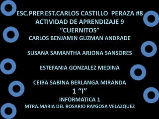 ESC.PREP.EST.CARLOS CASTILLO PERAZA #8 
ACTIVIDAD DE APRENDIZAJE 9 
“CUERNITOS” 
CARLOS BENJAMIN GUZMAN ANDRADE 
SUSANA SAMANTHA ARJONA SANSORES 
ESTEFANIA GONZALEZ MEDINA 
CEIBA SABINA BERLANGA MIRANDA 
1 “I” 
INFORMATICA 1 
MTRA.MARIA DEL ROSARIO RAYGOSA VELAZQUEZ 
 