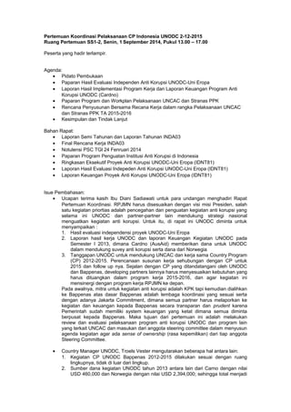 Pertemuan Koordinasi Pelaksanaan CP Indonesia UNODC 2-12-2015 
Ruang Pertemuan SS1-2, Senin, 1 September 2014, Pukul 13.00 – 17.00 
Peserta yang hadir terlampir. 
Agenda: 
· Pidato Pembukaan 
· Paparan Hasil Evaluasi Independen Anti Korupsi UNODC-Uni Eropa 
· Laporan Hasil Implementasi Program Kerja dan Laporan Keuangan Program Anti 
Korupsi UNODC (Cardno) 
· Paparan Program dan Workplan Pelaksanaan UNCAC dan Stranas PPK 
· Rencana Penyusunan Bersama Recana Kerja dalam rangka Pelaksanaan UNCAC 
dan Stranas PPK TA 2015-2016 
· Kesimpulan dan Tindak Lanjut 
Bahan Rapat: 
· Laporan Semi Tahunan dan Laporan Tahunan INDA03 
· Final Rencana Kerja INDA03 
· Notulensi PSC TGl 24 Fenruari 2014 
· Paparan Program Penguatan Institusi Anti Korupsi di Indonesia 
· Ringkasan Eksekutif Proyek Anti Korupsi UNODC-Uni Eropa (IDNT81) 
· Laporan Hasil Evaluasi Indepeden Anti Korupsi UNODC-Uni Eropa (IDNT81) 
· Laporan Keuangan Proyek Anti Korupsi UNODC-Uni Eropa (IDNT81) 
Isue Pembahasan: 
· Ucapan terima kasih Ibu Diani Sadiawati untuk para undangan menghadiri Rapat 
Pertemuan Koordinasi. RPJMN harus disesuaikan dengan visi misi Presiden, salah 
satu kegiatan priortias adalah pencegahan dan penguatan kegiatan anti korupsi yang 
selama ini UNODC dan partner-partner lain mendukung strategi nasional 
menguatkan kegiatan anti korupsi. Untuk itu, di rapat ini UNODC diminta untuk 
menyampaikan : 
1. Hasil evaluasi independensi proyek UNODC-Uni Eropa 
2. Laporan hasil kerja UNODC dan laporan Keuangan Kegiatan UNODC pada 
Semester I 2013, dimana Cardno (AusAid) memberikan dana untuk UNODC 
dalam mendukung suvey anti korupsi serta dana dari Norwegia 
3. Tanggapan UNODC untuk mendukung UNCAC dan kerja sama Country Program 
(CP) 2012-2015. Perencanaan susunan kerja sehubungan dengan CP untuk 
2015 dan follow up nya. Sejalan dengan CP yang ditandatangani oleh UNODC 
dan Bappenas, developing partners lainnya harus menyesuaikan kebutuhan yang 
harus dituangkan dalam program kerja 2015-2016, dan agar kegiatan ini 
mensinergi dengan program kerja RPJMN ke depan. 
Pada awalnya, mitra untuk kegiatan anti korupsi adalah KPK tapi kemudian dialihkan 
ke Bappenas atas dasar Bappenas adalah lembaga koordinasi yang sesuai serta 
dengan adanya Jakarta Commitment, dimana semua partner harus melaporkan ke 
kegiatan dan keuangan kepada Bappenas secara transparan dan prudent karena 
Pemerintah sudah memiliki system keuangan yang ketat dimana semua diminta 
berpusat kepada Bappenas. Maka tujuan dari pertemuan ini adalah melakukan 
review dan evaluasi pelaksanaan program anti korupsi UNODC dan program lain 
yang terkait UNCAC dan masukan dari anggota steering committee dalam menyusun 
agenda kegiatan agar ada sense of ownership (rasa kepemilikan) dari tiap anggota 
Steering Committee. 
· Country Manager UNODC, Troels Vester mengutarakan beberapa hal antara lain: 
1. Kegiatan CP UNODC Bappenas 2012-2015 dilakukan sesuai dengan ruang 
lingkupnya, tidak di luar dari lingkup. 
2. Sumber dana kegiatan UNODC tahun 2013 antara lain dari Carno dengan nilai 
USD 460,000 dan Norwegia dengan nilai USD 2,394,000; sehingga total menjadi 
 