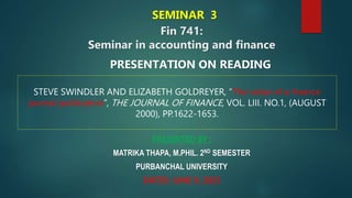 Fin 741:
Seminar in accounting and finance
PRESENTED BY :
MATRIKA THAPA, M.PHIL. 2ND SEMESTER
PURBANCHAL UNIVERSITY
DATED: JUNE 9, 2023
PRESENTATION ON READING
STEVE SWINDLER AND ELIZABETH GOLDREYER, “The value of a finance
journal publication”, THE JOURNAL OF FINANCE, VOL. LIII. NO.1, (AUGUST
2000), PP.1622-1653.
SEMINAR 3
 