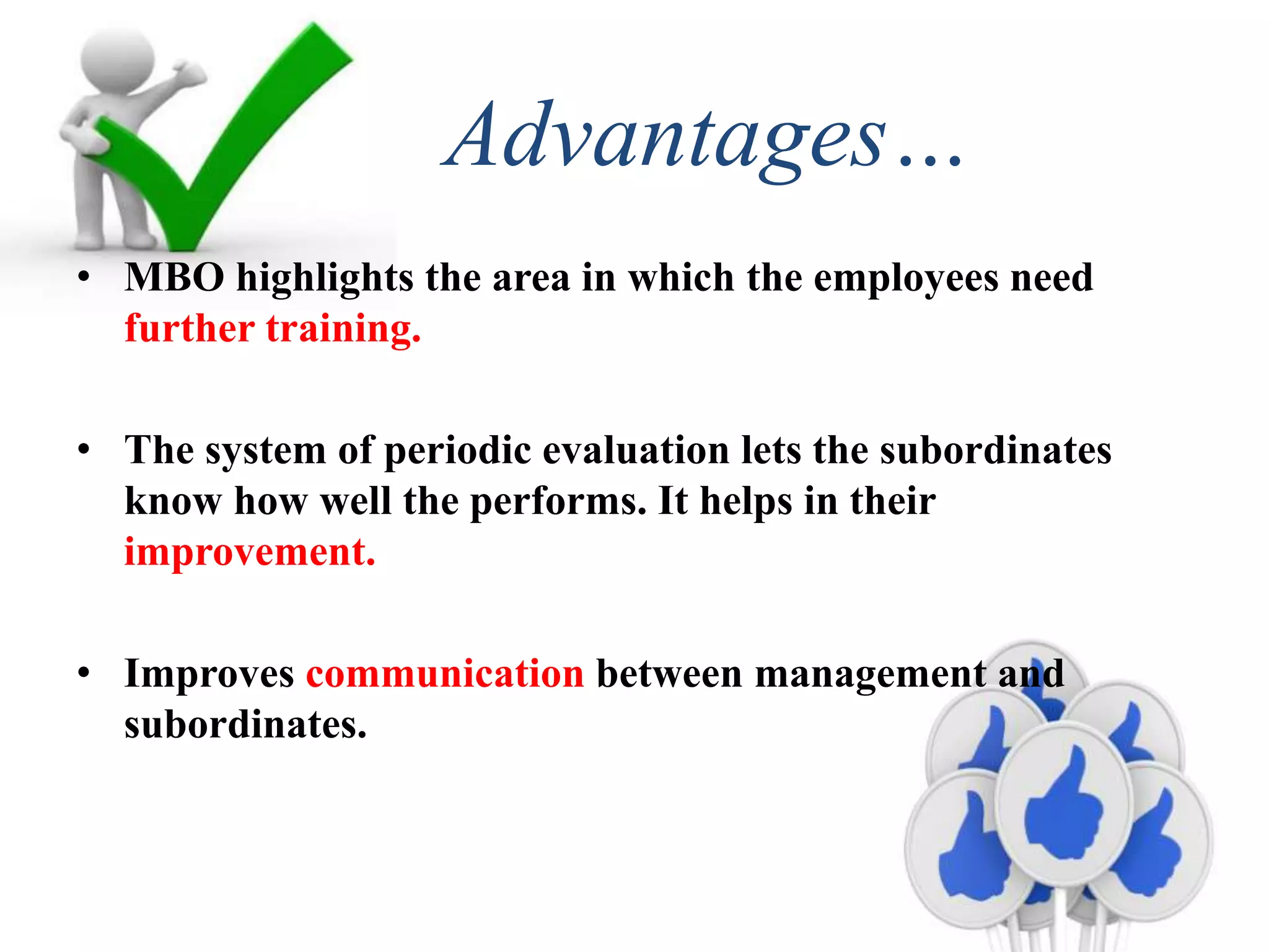 Advantages…
• MBO highlights the area in which the employees need
further training.
• The system of periodic evaluation lets the subordinates
know how well the performs. It helps in their
improvement.
• Improves communication between management and
subordinates.
 