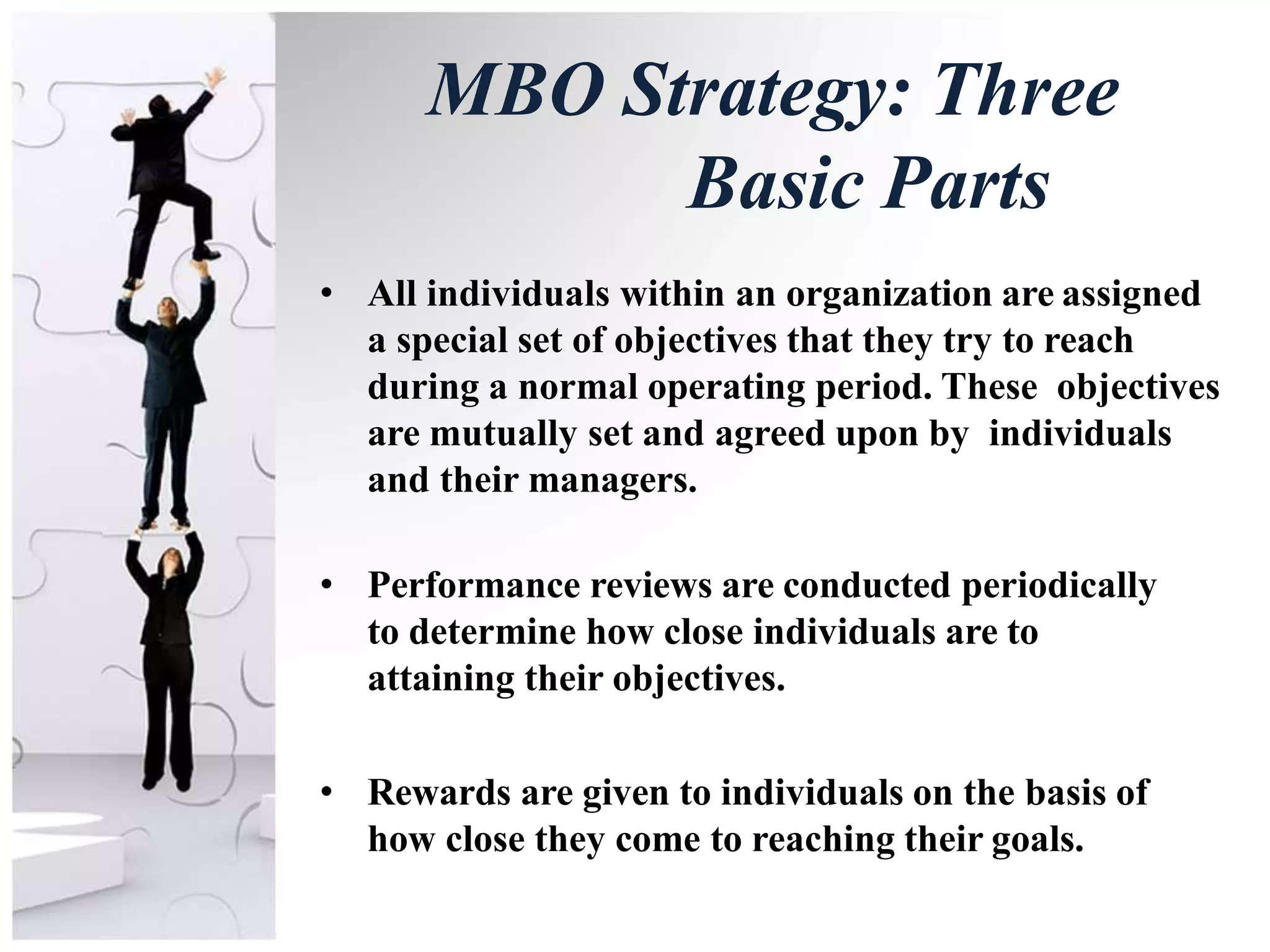 MBO Strategy: Three
Basic Parts
• All individuals within an organization are assigned
a special set of objectives that they try to reach
during a normal operating period. These objectives
are mutually set and agreed upon by individuals
and their managers.
• Performance reviews are conducted periodically
to determine how close individuals are to
attaining their objectives.
• Rewards are given to individuals on the basis of
how close they come to reaching their goals.
 