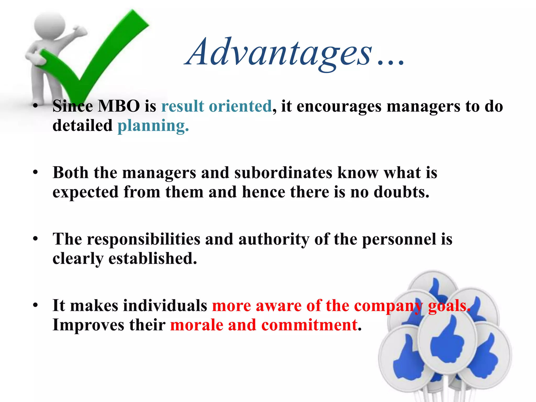 Advantages…
• Since MBO is result oriented, it encourages managers to do
detailed planning.
• Both the managers and subordinates know what is
expected from them and hence there is no doubts.
• The responsibilities and authority of the personnel is
clearly established.
• It makes individuals more aware of the company goals.
Improves their morale and commitment.
 