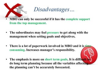 Disadvantages…
• MBO can only be successful if it has the complete support
from the top management.
• The subordinates may feel pressure to get along with the
management when setting goals and objectives.
• There is a lot of paperwork involved in MBO and it is time
consuming. Increases manager’s responsibility.
• The emphasis is more on short term goals. It is difficult to
do long term planning because all the variables affecting
the planning can’t be accurately forecasted.
 