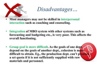 Disadvantages…
• Most managers may not be skilled in interpersonal
interaction such as coaching and counseling.
• Integration of MBO system with other systems such as
forecasting and budgeting etc., is very poor. This affects the
overall functioning.
• Group goal is more difficult. As the goals of one dept.
depend on the goals of another dept., cohesion is more
difficult to obtain. Eg., the production dept. can’t produce
a set quota if it is not sufficiently supplied with raw
materials and personnel.
 
