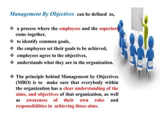 Management By Objectives can be defined as,
 a process where the employees and the superiors
come together,
 to identify common goals,
 the employees set their goals to be achieved,
 employees agree to the objectives,
 understands what they are in the organization.
 The principle behind Management by Objectives
(MBO) is to make sure that everybody within
the organization has a clear understanding of the
aims, and objectives of that organization, as well
as awareness of their own roles and
responsibilities in achieving those aims.
 