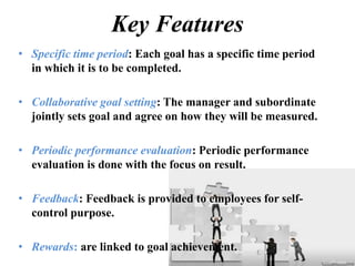 Key Features
• Specific time period: Each goal has a specific time period
in which it is to be completed.
• Collaborative goal setting: The manager and subordinate
jointly sets goal and agree on how they will be measured.
• Periodic performance evaluation: Periodic performance
evaluation is done with the focus on result.
• Feedback: Feedback is provided to employees for self-
control purpose.
• Rewards: are linked to goal achievement.
 