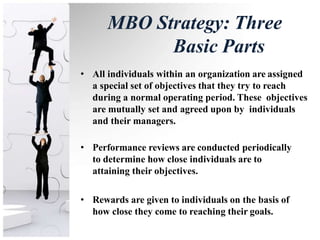 MBO Strategy: Three
Basic Parts
• All individuals within an organization are assigned
a special set of objectives that they try to reach
during a normal operating period. These objectives
are mutually set and agreed upon by individuals
and their managers.
• Performance reviews are conducted periodically
to determine how close individuals are to
attaining their objectives.
• Rewards are given to individuals on the basis of
how close they come to reaching their goals.
 