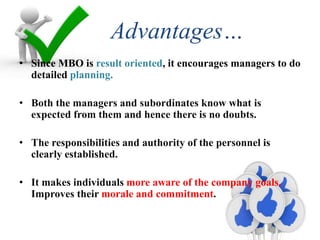 Advantages…
• Since MBO is result oriented, it encourages managers to do
detailed planning.
• Both the managers and subordinates know what is
expected from them and hence there is no doubts.
• The responsibilities and authority of the personnel is
clearly established.
• It makes individuals more aware of the company goals.
Improves their morale and commitment.
 