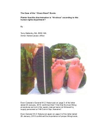 The Case of the “Clown Sized” Boots:
Plantar fasciitis discrimination is “frivolous” according to this
human rights department?
By
Terry Mallenby, BA, BSW, MA
former federal peace officer
Even Canada’s General W.Z. Natynczyk on page 3 of his letter
dated 29 January, 2010 confirmed that “I find that the boot fitting
procedures set out in the supply manual were not followed by
supply personnel at 748 Comm Sqn, Nanaimo”.
Even General W.Z. Natynczyk again on page 3 of his letter dated
29 January, 2010 confirmed the importance of proper fitting boots,
 