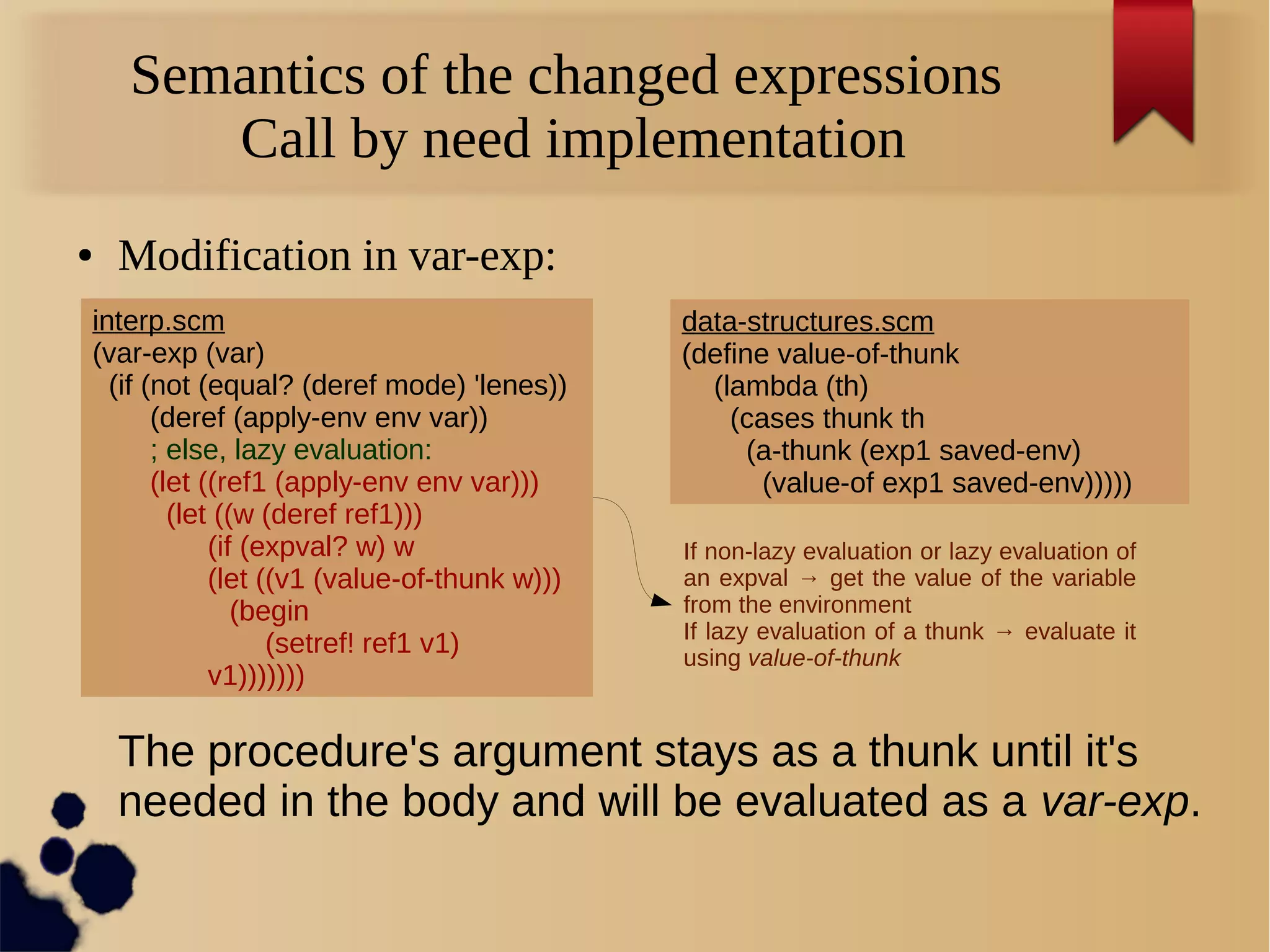 Semantics of the changed expressions
Call by need implementation
● Modification in var-exp:
interp.scm
(var-exp (var)
(if (not (equal? (deref mode) 'lenes))
(deref (apply-env env var))
; else, lazy evaluation:
(let ((ref1 (apply-env env var)))
(let ((w (deref ref1)))
(if (expval? w) w
(let ((v1 (value-of-thunk w)))
(begin
(setref! ref1 v1)
v1)))))))
If non-lazy evaluation or lazy evaluation of
an expval → get the value of the variable
from the environment
If lazy evaluation of a thunk → evaluate it
using value-of-thunk
data-structures.scm
(define value-of-thunk
(lambda (th)
(cases thunk th
(a-thunk (exp1 saved-env)
(value-of exp1 saved-env)))))
The procedure's argument stays as a thunk until it's
needed in the body and will be evaluated as a var-exp.
 