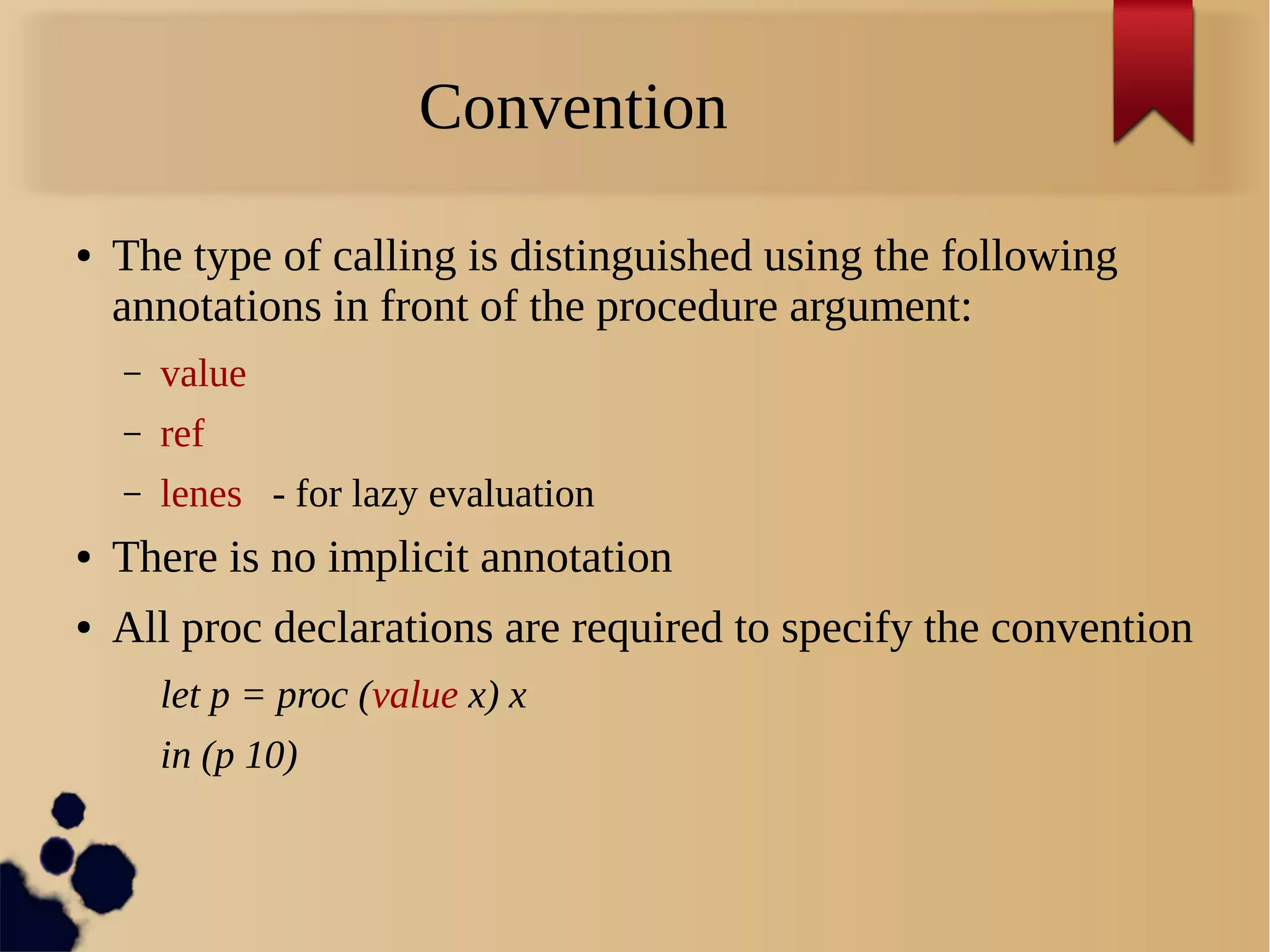 Convention
● The type of calling is distinguished using the following
annotations in front of the procedure argument:
– value
– ref
– lenes - for lazy evaluation
● There is no implicit annotation
● All proc declarations are required to specify the convention
let p = proc (value x) x
in (p 10)
 