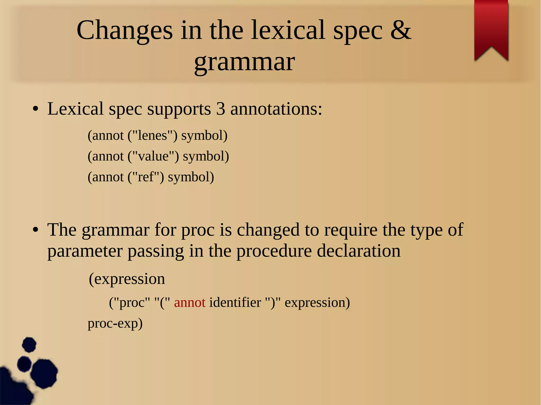 Changes in the lexical spec &
grammar
● Lexical spec supports 3 annotations:
(annot ("lenes") symbol)
(annot ("value") symbol)
(annot ("ref") symbol)
● The grammar for proc is changed to require the type of
parameter passing in the procedure declaration
(expression
("proc" "(" annot identifier ")" expression)
proc-exp)
 