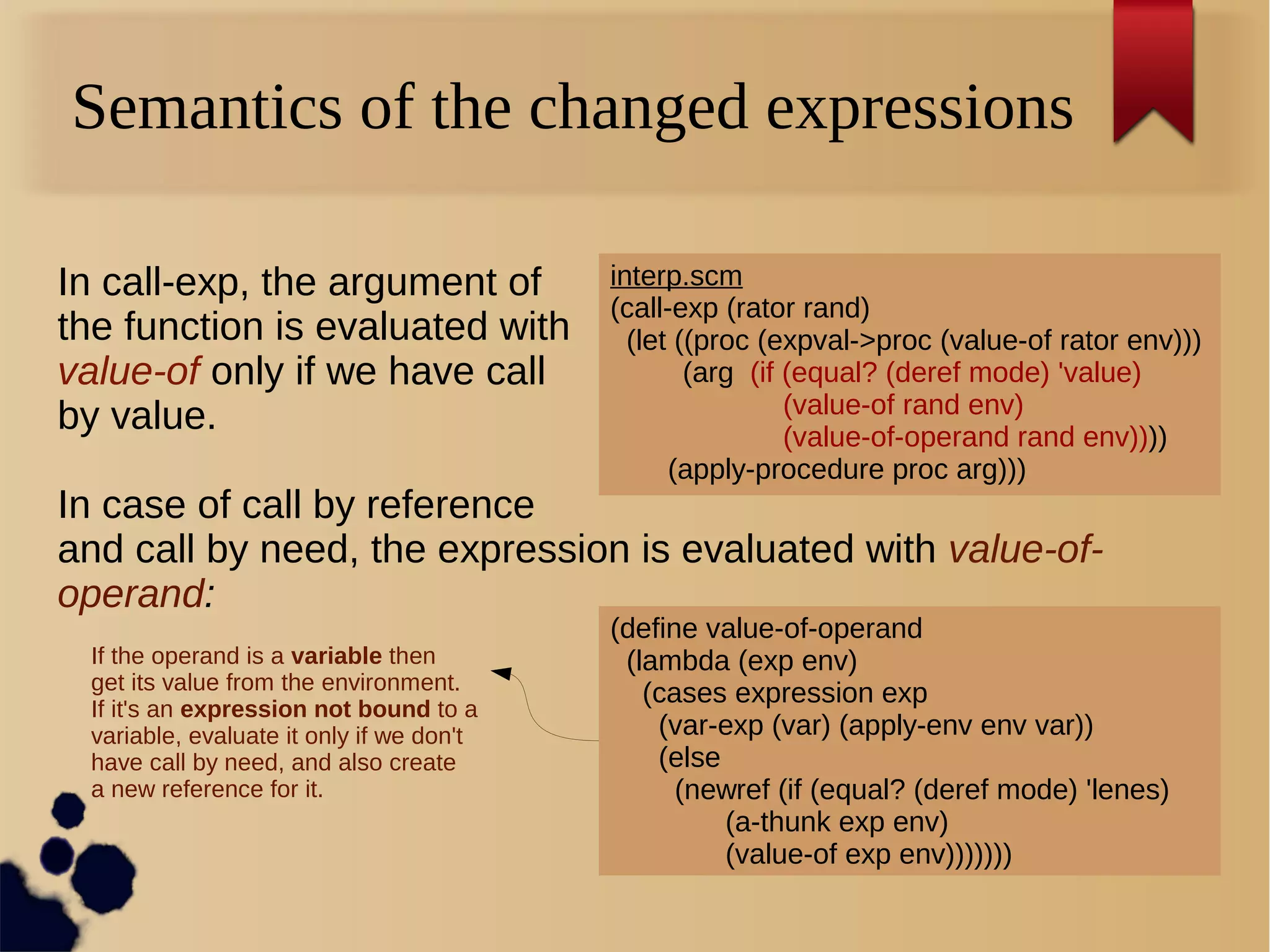 Semantics of the changed expressions
interp.scm
(call-exp (rator rand)
(let ((proc (expval->proc (value-of rator env)))
(arg (if (equal? (deref mode) 'value)
(value-of rand env)
(value-of-operand rand env))))
(apply-procedure proc arg)))
In call-exp, the argument of
the function is evaluated with
value-of only if we have call
by value.
In case of call by reference
and call by need, the expression is evaluated with value-of-
operand:
If the operand is a variable then
get its value from the environment.
If it's an expression not bound to a
variable, evaluate it only if we don't
have call by need, and also create
a new reference for it.
(define value-of-operand
(lambda (exp env)
(cases expression exp
(var-exp (var) (apply-env env var))
(else
(newref (if (equal? (deref mode) 'lenes)
(a-thunk exp env)
(value-of exp env)))))))
 