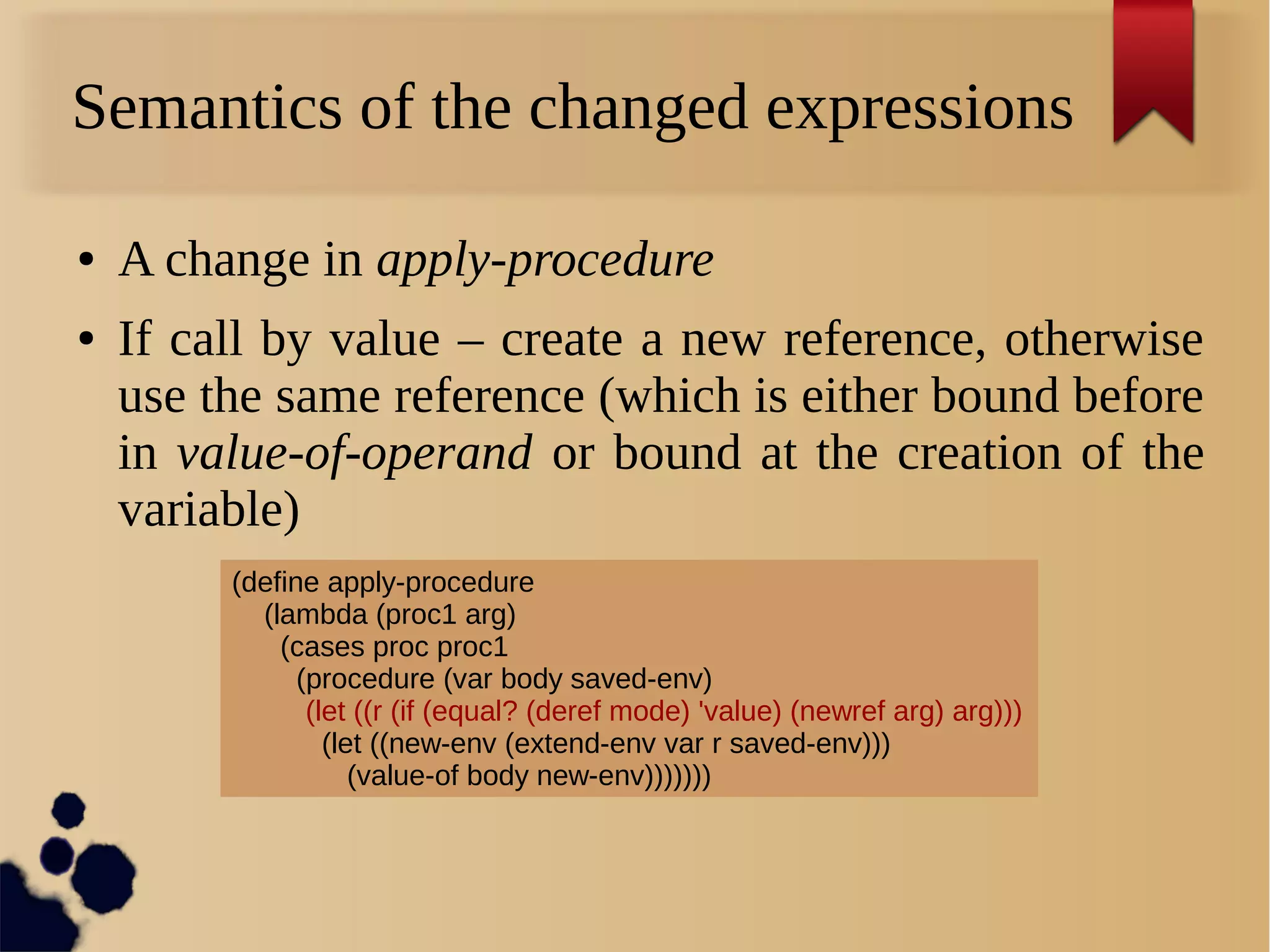 Semantics of the changed expressions
● A change in apply-procedure
● If call by value – create a new reference, otherwise
use the same reference (which is either bound before
in value-of-operand or bound at the creation of the
variable)
(define apply-procedure
(lambda (proc1 arg)
(cases proc proc1
(procedure (var body saved-env)
(let ((r (if (equal? (deref mode) 'value) (newref arg) arg)))
(let ((new-env (extend-env var r saved-env)))
(value-of body new-env)))))))
 