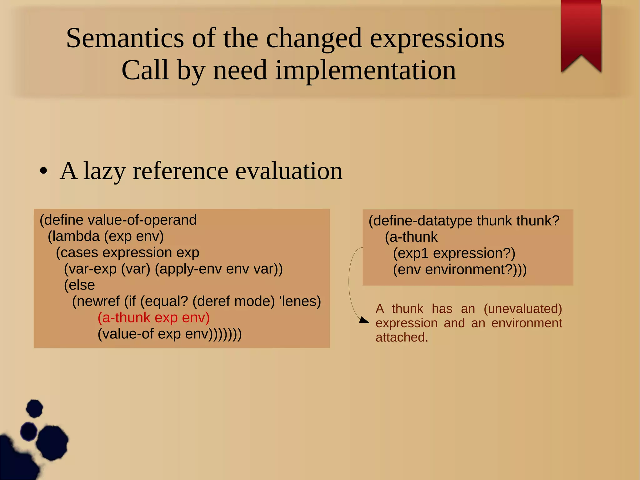 Semantics of the changed expressions
Call by need implementation
● A lazy reference evaluation
(define value-of-operand
(lambda (exp env)
(cases expression exp
(var-exp (var) (apply-env env var))
(else
(newref (if (equal? (deref mode) 'lenes)
(a-thunk exp env)
(value-of exp env)))))))
(define-datatype thunk thunk?
(a-thunk
(exp1 expression?)
(env environment?)))
A thunk has an (unevaluated)
expression and an environment
attached.
 