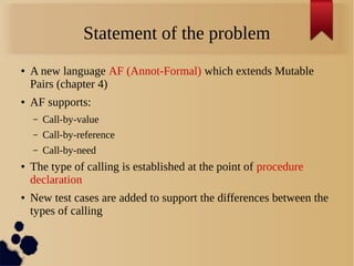 Statement of the problem
● A new language AF (Annot-Formal) which extends Mutable
Pairs (chapter 4)
● AF supports:
– Call-by-value
– Call-by-reference
– Call-by-need
● The type of calling is established at the point of procedure
declaration
● New test cases are added to support the differences between the
types of calling
 