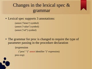 Changes in the lexical spec &
grammar
● Lexical spec supports 3 annotations:
(annot ("lenes") symbol)
(annot ("value") symbol)
(annot ("ref") symbol)
● The grammar for proc is changed to require the type of
parameter passing in the procedure declaration
(expression
("proc" "(" annot identifier ")" expression)
proc-exp)
 