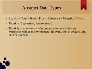 Abstract Data Types
● ExpVal = Num + Bool + Proc + Reference + Mutpair + Thunk
● Thunk = (Expression, Environment)
● Thunk is used to store the information for evaluating an
expression within an environment. Its evaluation is delayed until
the last moment.
 