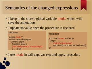 Semantics of the changed expressions
● I keep in the store a global variable mode, which will
save the annotation
● I update its value once the procedure is declared
● I use mode in call-exp, var-exp and apply-procedure
interp.scm
(define mode "")
(define value-of-program
(lambda (pgm)
(initialize-store!)
(set! mode (newref 'unspecified))
(…... ))))))
interp.scm
(proc-exp (annot var body)
(begin
(setref! mode annot)
(proc-val (procedure var body env))
))
 