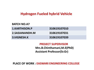 Hydrogen Fueled hybrid Vehicle
BATCH NO.A7
1.KARTHISON.P 310619107010
2.SASIANANDH.M 310619107031
3.VIGNESH.K 310619107039
PROJECT SUPERVISOR
Mrs.B.Chinthamani,M.E(PhD)
Assistant Professor(Sr.Gr)
PLACE OF WORK : EASWARI ENGINEERING COLLEGE
 
