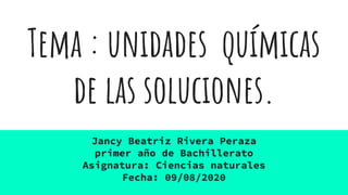 Tema : unidades químicas
de las soluciones.
Jancy Beatriz Rivera Peraza
primer año de Bachillerato
Asignatura: Ciencias naturales
Fecha: 09/08/2020
 