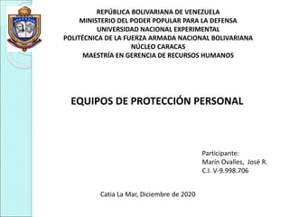 REPÚBLICA BOLIVARIANA DE VENEZUELA
MINISTERIO DEL PODER POPULAR PARA LA DEFENSA
UNIVERSIDAD NACIONAL EXPERIMENTAL
POLITÉCNICA DE LA FUERZA ARMADA NACIONAL BOLIVARIANA
NÚCLEO CARACAS
MAESTRÍA EN GERENCIA DE RECURSOS HUMANOS
EQUIPOS DE PROTECCIÓN PERSONAL
Participante:
Marín Ovalles, José R.
C.I. V-9.998.706
Catia La Mar, Diciembre de 2020
 