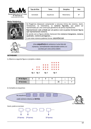 Tipo de ficha                     Tema                          Disciplina       Ano

 Escola Básica dos 2º e 3º ciclos
                                         Actividade                  Sequências                      Matemática       8º
         M.ª Manuela Sá
     S.Mamede de Infesta


Nota histórica…
                                Os Pitagóricos desejavam compreender a natureza íntima dos números. Assim,
                                introduziram, na matemática, os números figurados, que podem ser
                                representados por uma construção geométrica de pontos equidistantes.
                                Representavam cada unidade por um ponto e com os pontos formavam figuras
                                que representavam números.
                                De acordo com as figuras obtidas chamavam-lhes números triangulares, números
                                quadrados, números pentagonais,...
                                E com estes números podemos formar SEQUÊNCIAS!


                                          Uma sequência de números é uma lista de
                                         números, normalmente relacionados entre si e
                                               escritos por uma certa ordem.


ACTIVIDADE

1. Observa a seguinte figura e completa a tabela:




                                         Fig. 1   Fig. 2    Fig. 3                Fig. 4


                   Nº da figura           1             2       3          4                           ….         n
                   Nº de bolas                                                             25          ….         ?


2. Completa os esquemas:



               Na sequência              ,              ,       ,             ,             , ....

               cada número chama-se termo.


Assim, pode-se escrever
                           ,         ,              ,       ,              , ……



                1º termo       2º termo                             5º termo

                                                                                                                            1/2
 