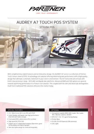 AUDREYA7
OPTIONALSPECIAL FEATURES
With complimentary stylish features and an innovative design, the AUDREY A7 series is a reflection of Partner
Tech's future vision of POS. A technology rich solution offering industrial grade performance with a high-quality
design that will make a dramatic statement in your store's environment. The A7 transcends all verticals with
Intel's new processor range - SKYLAKE and Apollo lake platforms. Advanced RAM and SSD options are geared
towards optimising performance in a feature rich solution. This coupled with the slim and sleek look distinguishes
itself from traditional POS solutions offered in the market today.
STYLISH POS
AUDREY A7 TOUCH POS SYSTEM
●
21.5” Wide Screen All in one POS with PCAP
●
Latest Skylake and Apollo Lake High performance
Intel CPU with fanless design
●
Front panel IP65, whole device IP54 certified
●
High speed M.2 PCIe SSD
●
Support up to 3 independent displays (Operation, guest
facing display and Digital Signage)
●
Slim and stylish design for retail and hospitality
●
Encryption-capable MSR, EMV reader, Bio reader,
NFC, iButton, camera, 2D BCR
●
VFD, 10.1", 11.6", 15" guest facing display
●
Printer Base
●
EX-100, EX-101 Powered USB extension
●
UVC Light
 