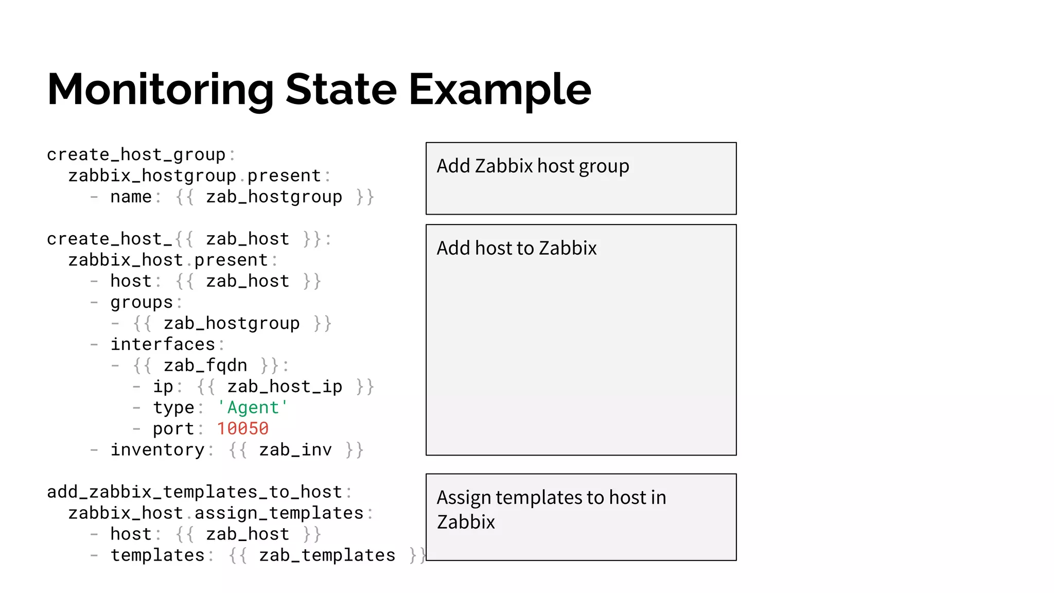 Monitoring State Example
create_host_group:
zabbix_hostgroup.present:
- name: {{ zab_hostgroup }}
create_host_{{ zab_host }}:
zabbix_host.present:
- host: {{ zab_host }}
- groups:
- {{ zab_hostgroup }}
- interfaces:
- {{ zab_fqdn }}:
- ip: {{ zab_host_ip }}
- type: 'Agent'
- port: 10050
- inventory: {{ zab_inv }}
add_zabbix_templates_to_host:
zabbix_host.assign_templates:
- host: {{ zab_host }}
- templates: {{ zab_templates }}
Add Zabbix host group
Add host to Zabbix
Assign templates to host in
Zabbix
 