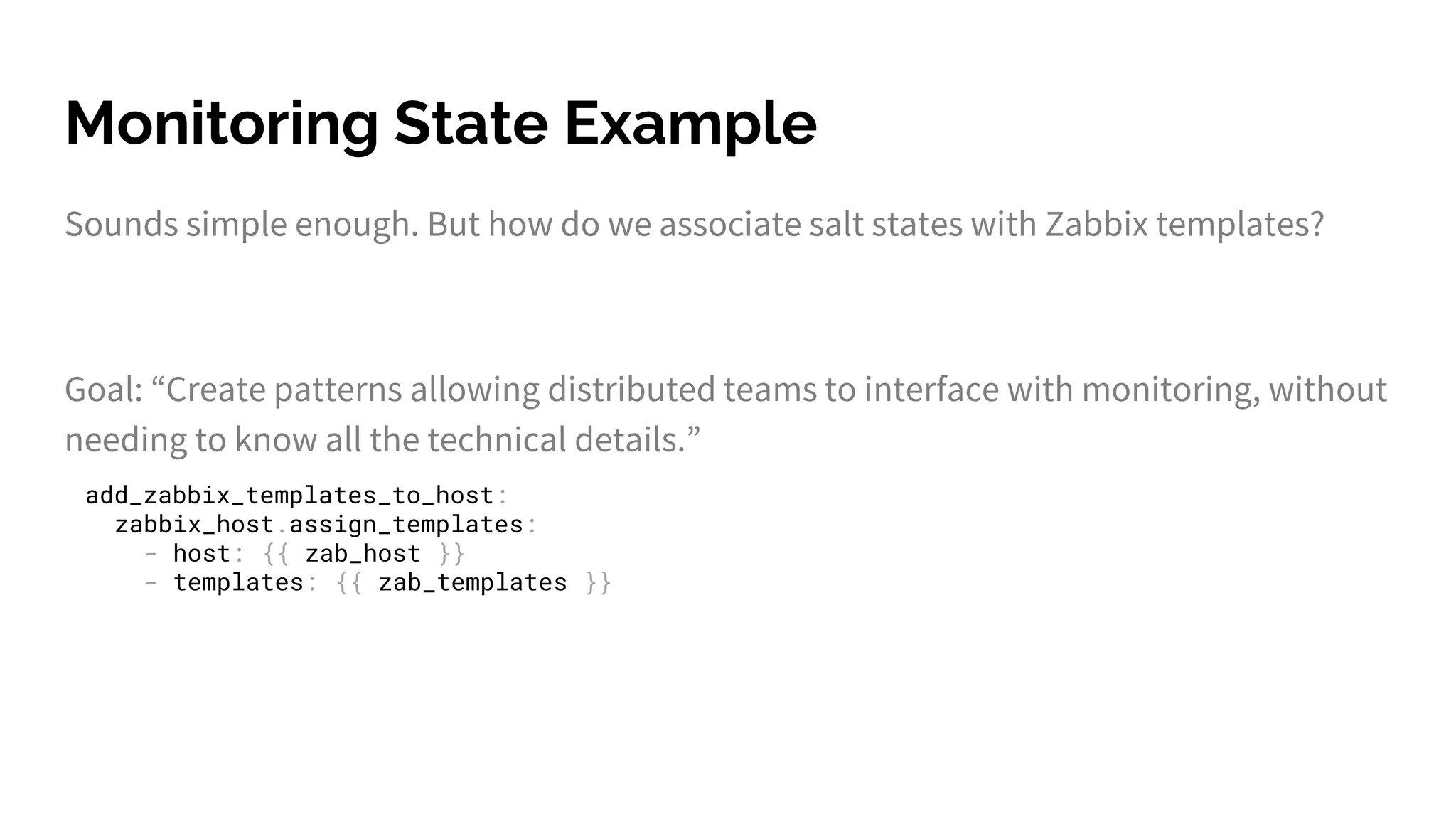Monitoring State Example
Sounds simple enough. But how do we associate salt states with Zabbix templates?
Goal: “Create patterns allowing distributed teams to interface with monitoring, without
needing to know all the technical details.”
add_zabbix_templates_to_host:
zabbix_host.assign_templates:
- host: {{ zab_host }}
- templates: {{ zab_templates }}
 