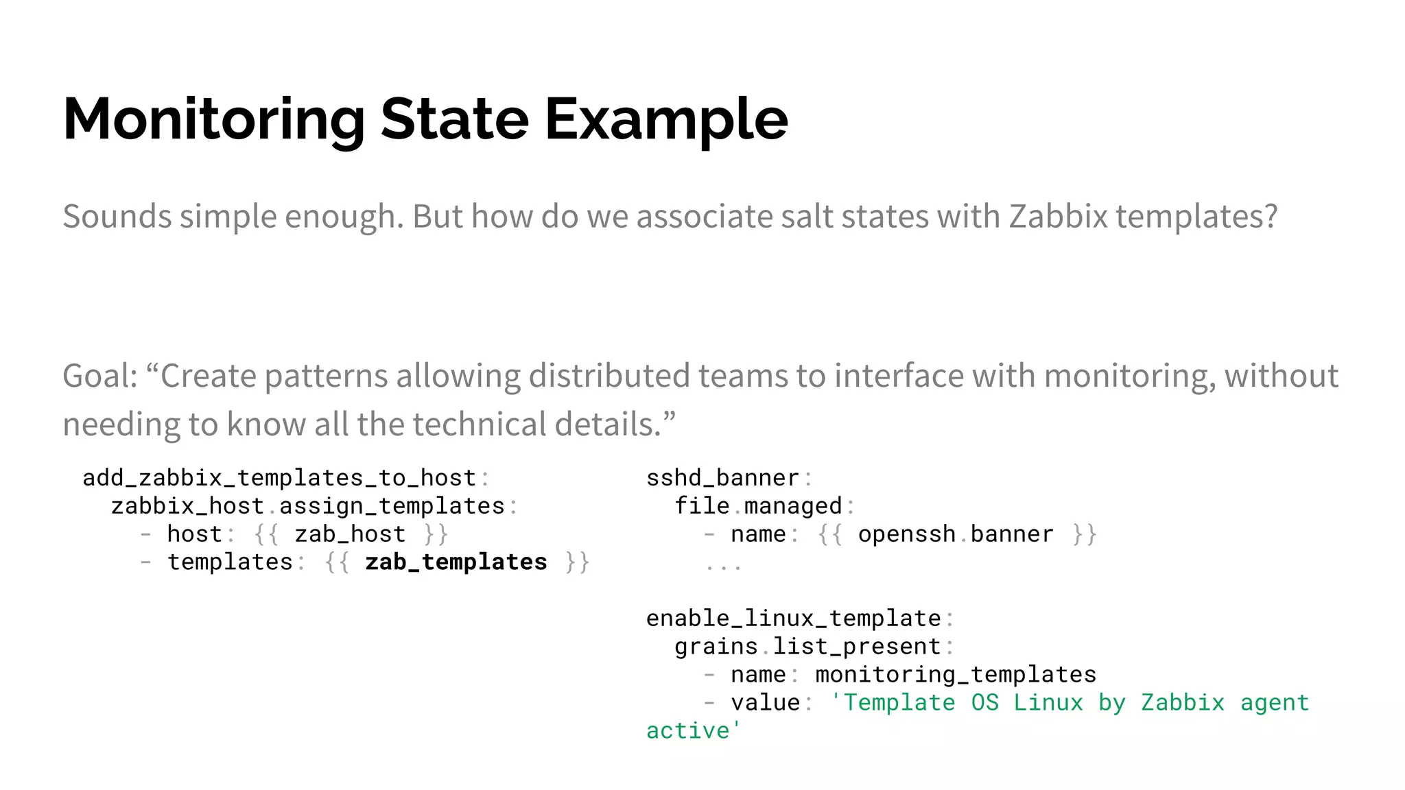 Monitoring State Example
Sounds simple enough. But how do we associate salt states with Zabbix templates?
Goal: “Create patterns allowing distributed teams to interface with monitoring, without
needing to know all the technical details.”
add_zabbix_templates_to_host:
zabbix_host.assign_templates:
- host: {{ zab_host }}
- templates: {{ zab_templates }}
sshd_banner:
file.managed:
- name: {{ openssh.banner }}
...
enable_linux_template:
grains.list_present:
- name: monitoring_templates
- value: 'Template OS Linux by Zabbix agent
active'
 