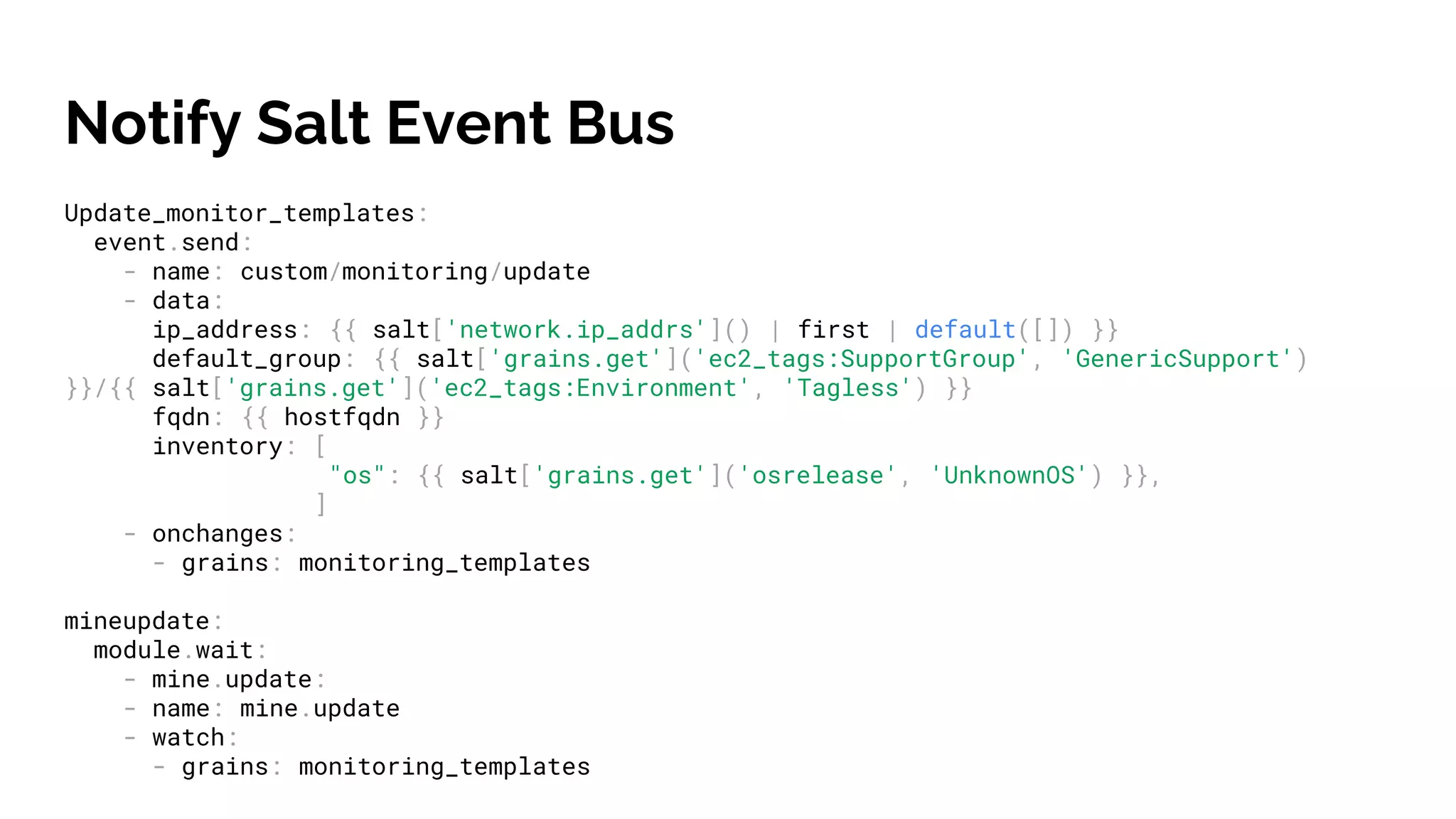 Notify Salt Event Bus
Update_monitor_templates:
event.send:
- name: custom/monitoring/update
- data:
ip_address: {{ salt['network.ip_addrs']() | first | default([]) }}
default_group: {{ salt['grains.get']('ec2_tags:SupportGroup', 'GenericSupport')
}}/{{ salt['grains.get']('ec2_tags:Environment', 'Tagless') }}
fqdn: {{ hostfqdn }}
inventory: [
"os": {{ salt['grains.get']('osrelease', 'UnknownOS') }},
]
- onchanges:
- grains: monitoring_templates
mineupdate:
module.wait:
- mine.update:
- name: mine.update
- watch:
- grains: monitoring_templates
 