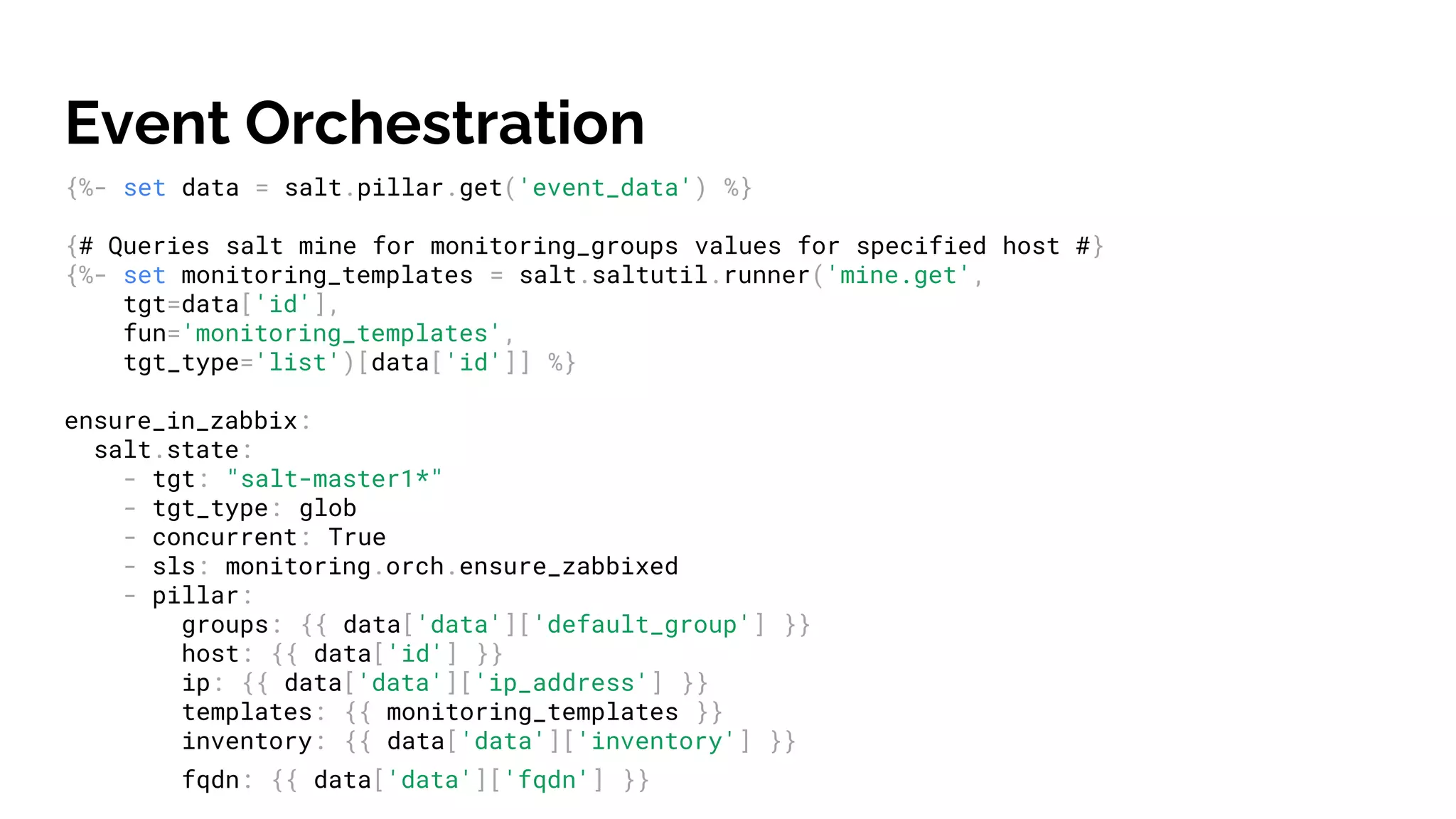 Event Orchestration
{%- set data = salt.pillar.get('event_data') %}
{# Queries salt mine for monitoring_groups values for specified host #}
{%- set monitoring_templates = salt.saltutil.runner('mine.get',
tgt=data['id'],
fun='monitoring_templates',
tgt_type='list')[data['id']] %}
ensure_in_zabbix:
salt.state:
- tgt: "salt-master1*"
- tgt_type: glob
- concurrent: True
- sls: monitoring.orch.ensure_zabbixed
- pillar:
groups: {{ data['data']['default_group'] }}
host: {{ data['id'] }}
ip: {{ data['data']['ip_address'] }}
templates: {{ monitoring_templates }}
inventory: {{ data['data']['inventory'] }}
fqdn: {{ data['data']['fqdn'] }}
 