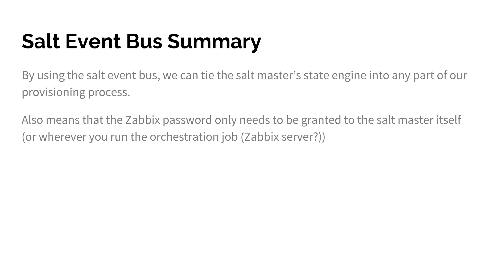 Salt Event Bus Summary
By using the salt event bus, we can tie the salt master’s state engine into any part of our
provisioning process.
Also means that the Zabbix password only needs to be granted to the salt master itself
(or wherever you run the orchestration job (Zabbix server?))
 