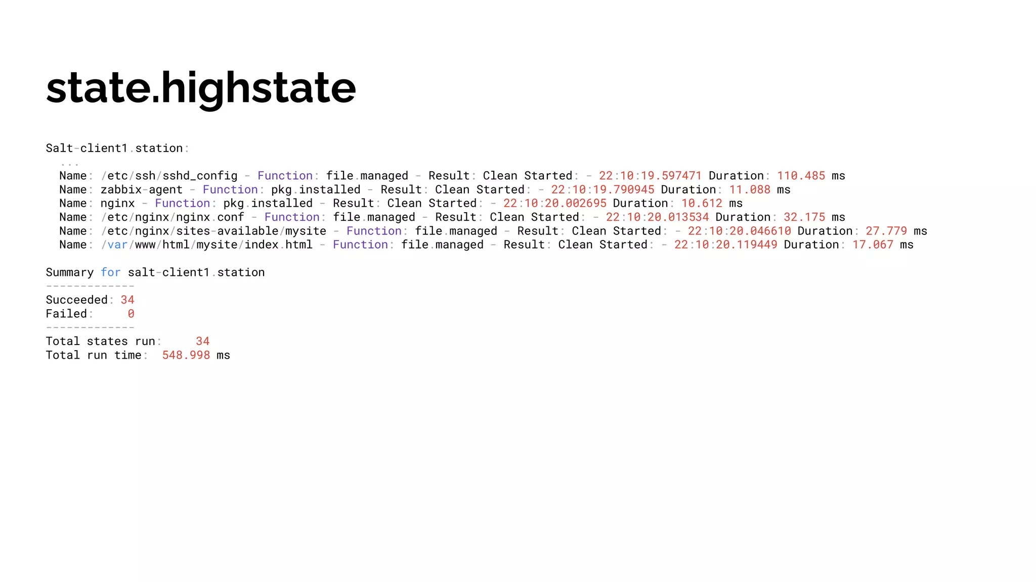 state.highstate
Salt-client1.station:
...
Name: /etc/ssh/sshd_config - Function: file.managed - Result: Clean Started: - 22:10:19.597471 Duration: 110.485 ms
Name: zabbix-agent - Function: pkg.installed - Result: Clean Started: - 22:10:19.790945 Duration: 11.088 ms
Name: nginx - Function: pkg.installed - Result: Clean Started: - 22:10:20.002695 Duration: 10.612 ms
Name: /etc/nginx/nginx.conf - Function: file.managed - Result: Clean Started: - 22:10:20.013534 Duration: 32.175 ms
Name: /etc/nginx/sites-available/mysite - Function: file.managed - Result: Clean Started: - 22:10:20.046610 Duration: 27.779 ms
Name: /var/www/html/mysite/index.html - Function: file.managed - Result: Clean Started: - 22:10:20.119449 Duration: 17.067 ms
Summary for salt-client1.station
-------------
Succeeded: 34
Failed: 0
-------------
Total states run: 34
Total run time: 548.998 ms
 