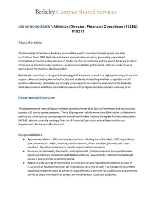 JOB ANNOUNCEMENT: Athletics (Director, Financial Operations (4628U)
#19211
About Berkeley
The Universityof California,Berkeley,isone of the world’smosticonicteachingandresearch
institutions.Since 1868, Berkeleyhasfueledaperpetualrenaissance,generatingunparalleled
intellectual, economicandsocial value inCalifornia,the United Statesandthe world.Berkeley’sculture
of openness,freedomandacceptance—academicandartistic,politicalandcultural—make itavery
special place forstudents,facultyandstaff.
Berkeleyiscommittedtohiringanddevelopingstaff whowanttowork ina highperformingculture that
supportsthe outstandingworkof ourfacultyand students.Indecidingwhethertoapplyfora staff
positionatBerkeley,candidatesare stronglyencouragedtoconsiderthe alignmentof the Berkeley
Workplace Culture with theirpotential forsuccessathttp://jobs.berkeley.edu/why-berkeley.html
Departmental Overview
The Departmentof Intercollegiate Athleticsconsistsof more than250 staff membersandcoachesand
sponsors30 varsitysportsprograms. These 30 programsinclude more than850 student-athleteswho
participate inthe varioussportsprogramsannuallywithinthe National CollegiateAthleticsAssociation
(NCAA). We are currentlyseekingaDirectorof Financial Operationswhowillworkwithinour
department’sBusinessandFinance unit.
Responsibilities
● Approve workfromstaff to include:transactionsincludingbutnotlimitedtoBFSrequisitions,
procurementcardorders,invoices,reimbursements,directvouchers,journals,andtravel
vouchers. Questionandresearchspecificrequestswhennecessary.
● Assesses,recommends,documents,andimplementscontrolsasneededtoensure financial
processesmaintaincompliance withfederal andstate requirements,internal financial/audit
policies,andminimizedepartmentalrisk.
● Appliesawide varietyof internalandexternalpoliciesandregulationstoaddressarange of
issuessuchas NCAA compliance,tax implications,recoveryof cash,riskmanagement,andthe
organizedimplementationof adiverse range of financial servicesforstudentsanddepartments.
ServesasDepartmentpointof contact onmiscellaneousissuesandproblems.
 