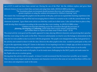 use of ICT it could not have been carried out. Having the use of the IPad lets the children explore and gives them
different choices of ways in which they can learn and adapt their skills. (DCELLS 2008 )writes that:
”The foundation phase environment should promote discovery and independence and a
greater emphasis on using the outdoor environment for children's learning” (p.4)
The reason why I encouraged the pupils to do the activity in the play yard was to expand their learning experiences into
the outside environment with an IPad and encouraging them to think of a scenario to do a with the current theme of the
classroom at present. .I gave them some advice on what they could use in their scene. I also advised them to plan so they
could develop their characters according to the scene that they were creating. As (DCELLS 2008) writes:
“Children develop their thinking across the curriculum through the processes of
planning, developing and reflecting, which helps them acquire deeper understanding
and enables them to explore and make sense of their world.” (P.10)
The actual activity went good and the pupils appeared to enjoy playing different characters and practicing their speeches
that they were using via the audio on the IPad . However unfortunately we tried to save the footage to demonstrate to the
class but we were unable to due to an error with the programme. The pupils were disappointed as they had great fun in
the activity and wanted to share it with the class. However the other pupils in the class wanted to participate so they will
be given the opportunity during ICT classes in the future. It was inspiring to see how a simple app can have so much fun
whilst learning and using oral skills and imagination into a lesson. I also found that with this lesson it can be easily
differentiated to meet the needs of all pupils. It can be made more challenging for the MAT pupils and made easier for
the Pupils who are in a nurture group.
Having done the activity with two pupils , in future I would recommend that the lesson have possibly up to 4 pupils.
This is to have more impact and more discussion and characters involved in the scene as I am sure that there will be a lot
more ideas and adaptations made to the scene.
 