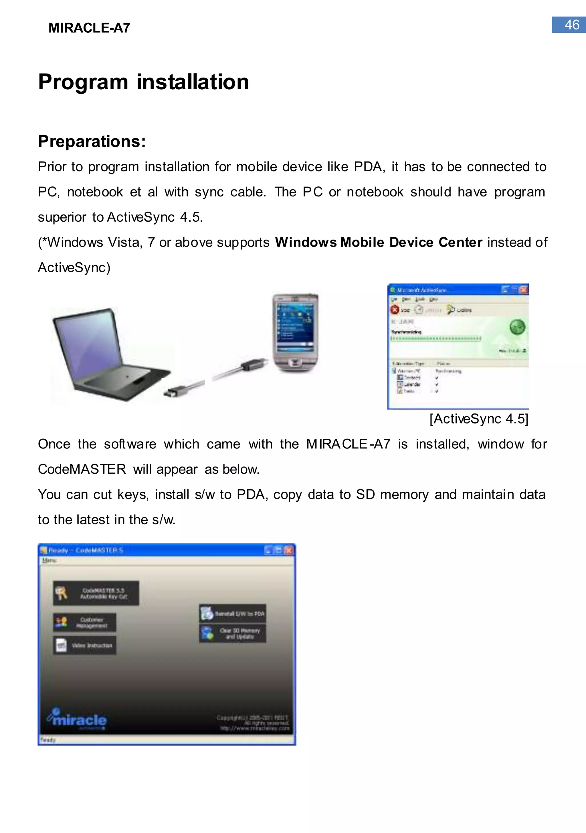 46MIRACLE-A7
Program installation
Preparations:
Prior to program installation for mobile device like PDA, it has to be connected to
PC, notebook et al with sync cable. The PC or notebook should have program
superior to ActiveSync 4.5.
(*Windows Vista, 7 or above supports Windows Mobile Device Center instead of
ActiveSync)
[ActiveSync 4.5]
Once the software which came with the MIRACLE-A7 is installed, window for
CodeMASTER will appear as below.
You can cut keys, install s/w to PDA, copy data to SD memory and maintain data
to the latest in the s/w.
 