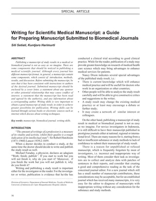 50
SPECIAL ARTICLE
ABSTRACT
Publishing a manuscript of study results in a medical or
biomedical journal is not as easy as we imagine. There are
some components that should be noticed in publishing a
medical scientific journal. Although every journal has
different manuscript format, in general, a manuscript contain
some components, which consist of: introduction, methods,
results, and discussion. Before submitting the manuscript, be
sure that it has been consistent with instructions to authors
of the desired journal. Submitted manuscript should be
enclosed by a cover letter, a statement about any sponsor
or other potential relationship that may cause conﬂict of
interest, a statement that the manuscript has been read
and agreed by the author(s), and any information about
a corresponding author. Writing skills is very important to
obtain a good manuscript of study result, in order to achieve
greater possibility for publication. Writing skills can be
learned through various books or electronic sources such as
internet which discuss about writing techniques.
Key words: manuscript, biomedical journal, writing skills.
INTRODUCTION
“The amount of writings of a profession is a measure
of its vitality and activity, whilst their quality is a rough
indication of its intellectual state”- Sir Robert Hutchison
(1871-1960) Lancet 1939;2:1059.
When a doctor decides to conduct a study, at the
same time the doctor should decide to write and publish
the study result as well.
Michael Faraday, a physicist, declares an adagium
“Work; ﬁnish; publish”. If you start to work but you
will not ﬁnish it, why do you start it? Moreover, if
you ﬁnish the work but you will not publish it, why
do you ﬁnish it?
Writing and publishing a study result is important
either for the investigator or the reader. For the investiga-
tor or writer, publication is evidence that he/she has
Writing for Scientiﬁc Medical Manuscript: a Guide
for Preparing Manuscript Submitted to Biomedical Journals
Siti Setiati, Kuntjoro Harimurti
Division of Geriatrics, Department of Internal Medicine, Faculty of Medicine
University of Indonesia-dr. Cipto Mangunkusumo Hospital, Jakarta
conducted a clinical trial according to good clinical
practice. While for the reader, publication of a study may
provide greater knowledge on research of medical/health
care science which may bring advantages to enhance
medical services for patients.
Nancy Dixon indicates several special advantages
of the published study result, i.e.:
• There is current knowledge which will enhance
medical practice and will be usefull for doctors who
work in an organization or other countries;
• Other people will be able to analyze the study result
carefully and will be able to give constructive critics
and suggestions to the writer;
• A study result may change the existing medical
practice or at least may encourage a debate or
further study;
• It may create a network of similar interest or
colleagues.
On the other hand, publishing a manuscript of study
result in medical or biomedical journal is not as easy
as we imagine. For novice investigators in Indonesia,
it is still difﬁcult to have their manuscript published in
prestigious journals either at national, regional or interna-
tional level. There are many reasons for it, starting from a
bad or insufﬁcient substance or study methods to lack of
conﬁdence to submit their manuscript of study result.
There is a reason for unpublished or refused
manuscript, which is frequently forgotten by most of
investigators, i.e. incorrect and inappropriate way of
writing. Most of them consider their task as investiga-
tors are to collect and analyze data with patches of
sentences in their reports, and consider that creating
a good and comprehensive reading as the task of the
concerned journal editor. For a new journal which still
has a small number of manuscript contributions, these
considerations may be acceptable, but for an established
journal which has received many manuscripts, it is very
easy for the editor to diagnose of manuscripts with
inappropriate writing without any consideration for the
substance and study methods.
 